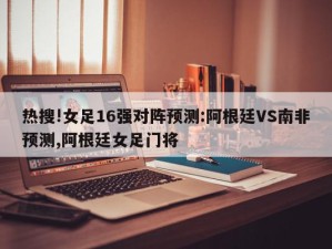 热搜!女足16强对阵预测:阿根廷VS南非预测,阿根廷女足门将