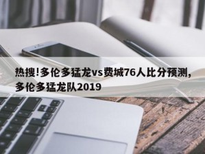 热搜!多伦多猛龙vs费城76人比分预测,多伦多猛龙队2019