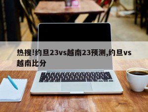 热搜!约旦23vs越南23预测,约旦vs越南比分