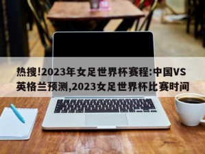 热搜!2023年女足世界杯赛程:中国VS英格兰预测,2023女足世界杯比赛时间