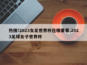 热搜!2023女足世界杯在哪里看,2023足球女子世界杯