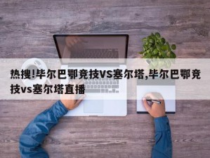 热搜!毕尔巴鄂竞技VS塞尔塔,毕尔巴鄂竞技vs塞尔塔直播