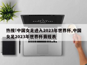 热搜!中国女足进入2023年世界杯,中国女足2023年世界杯赛程表