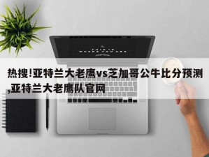 热搜!亚特兰大老鹰vs芝加哥公牛比分预测,亚特兰大老鹰队官网