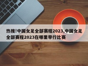 热搜!中国女足全部赛程2023,中国女足全部赛程2023在哪里举行比赛