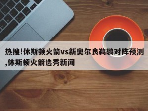 热搜!休斯顿火箭vs新奥尔良鹈鹕对阵预测,休斯顿火箭选秀新闻