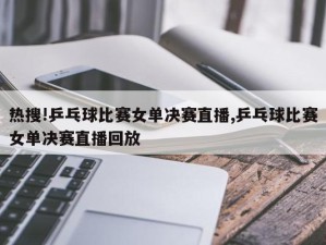 热搜!乒乓球比赛女单决赛直播,乒乓球比赛女单决赛直播回放