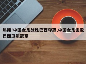 热搜!中国女足战胜巴西夺冠,中国女足击败巴西卫冕冠军