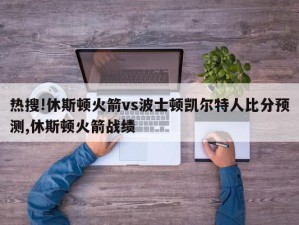 热搜!休斯顿火箭vs波士顿凯尔特人比分预测,休斯顿火箭战绩