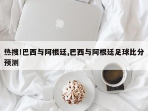 热搜!巴西与阿根廷,巴西与阿根廷足球比分预测