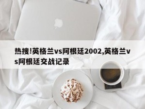 热搜!英格兰vs阿根廷2002,英格兰vs阿根廷交战记录