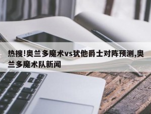 热搜!奥兰多魔术vs犹他爵士对阵预测,奥兰多魔术队新闻