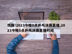 热搜!2023今晚8点乒乓决赛直播,2023今晚8点乒乓决赛直播时间