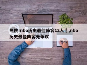 热搜!nba历史最佳阵容12人	,nba历史最佳阵容无争议