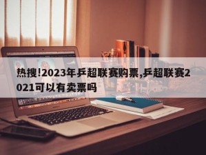 热搜!2023年乒超联赛购票,乒超联赛2021可以有卖票吗