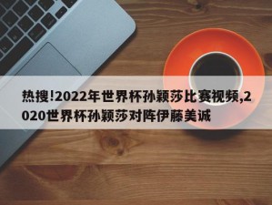 热搜!2022年世界杯孙颖莎比赛视频,2020世界杯孙颖莎对阵伊藤美诚