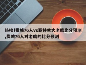 热搜!费城76人vs亚特兰大老鹰比分预测,费城76人对老鹰的比分预测