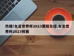 热搜!女足世界杯2023赛程分组,女足世界杯2023预赛