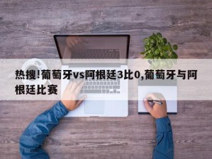 热搜!葡萄牙vs阿根廷3比0,葡萄牙与阿根廷比赛