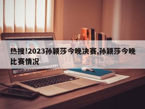 热搜!2023孙颖莎今晚决赛,孙颖莎今晚比赛情况