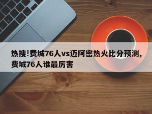 热搜!费城76人vs迈阿密热火比分预测,费城76人谁最厉害