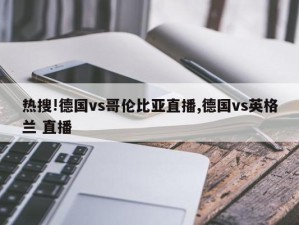 热搜!德国vs哥伦比亚直播,德国vs英格兰 直播