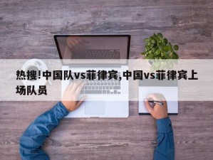 热搜!中国队vs菲律宾,中国vs菲律宾上场队员