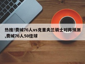 热搜!费城76人vs克里夫兰骑士对阵预测,费城76人50佳球