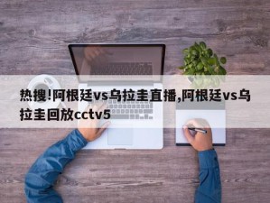 热搜!阿根廷vs乌拉圭直播,阿根廷vs乌拉圭回放cctv5