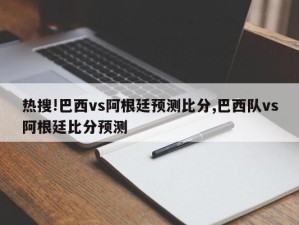 热搜!巴西vs阿根廷预测比分,巴西队vs阿根廷比分预测