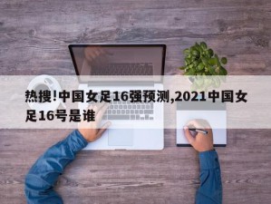 热搜!中国女足16强预测,2021中国女足16号是谁