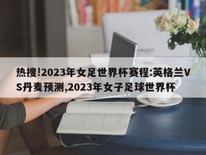 热搜!2023年女足世界杯赛程:英格兰VS丹麦预测,2023年女子足球世界杯