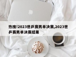 热搜!2023世乒赛男单决赛,2023世乒赛男单决赛结果