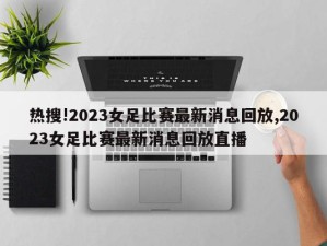 热搜!2023女足比赛最新消息回放,2023女足比赛最新消息回放直播