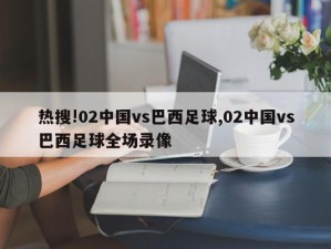 热搜!02中国vs巴西足球,02中国vs巴西足球全场录像