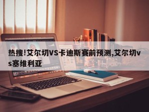 热搜!艾尔切VS卡迪斯赛前预测,艾尔切vs塞维利亚