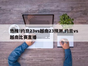 热搜!约旦23vs越南23预测,约旦vs越南比赛直播