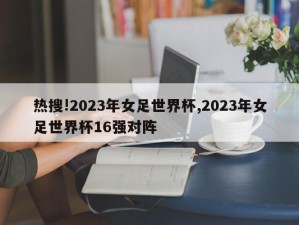 热搜!2023年女足世界杯,2023年女足世界杯16强对阵