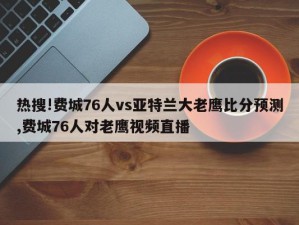 热搜!费城76人vs亚特兰大老鹰比分预测,费城76人对老鹰视频直播