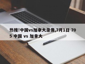 热搜!中国vs加拿大录像,7月1日 705 中国 vs 加拿大