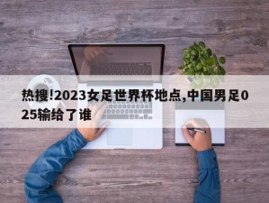 热搜!2023女足世界杯地点,中国男足025输给了谁