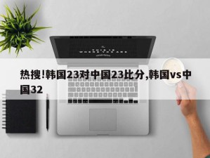 热搜!韩国23对中国23比分,韩国vs中国32