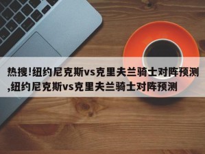 热搜!纽约尼克斯vs克里夫兰骑士对阵预测,纽约尼克斯vs克里夫兰骑士对阵预测