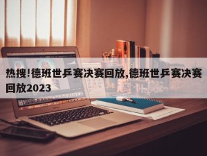 热搜!德班世乒赛决赛回放,德班世乒赛决赛回放2023