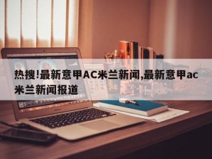 热搜!最新意甲AC米兰新闻,最新意甲ac米兰新闻报道