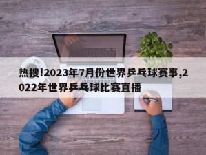 热搜!2023年7月份世界乒乓球赛事,2022年世界乒乓球比赛直播