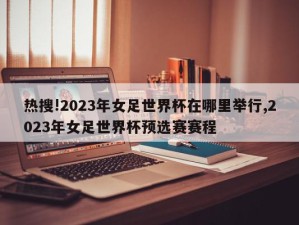 热搜!2023年女足世界杯在哪里举行,2023年女足世界杯预选赛赛程