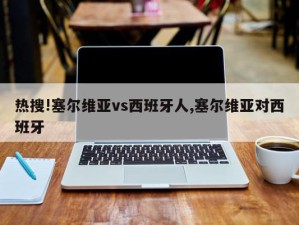 热搜!塞尔维亚vs西班牙人,塞尔维亚对西班牙