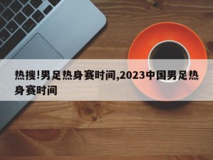 热搜!男足热身赛时间,2023中国男足热身赛时间