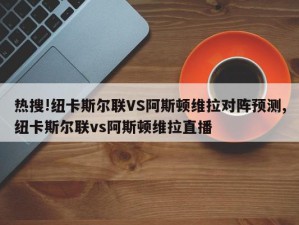 热搜!纽卡斯尔联VS阿斯顿维拉对阵预测,纽卡斯尔联vs阿斯顿维拉直播